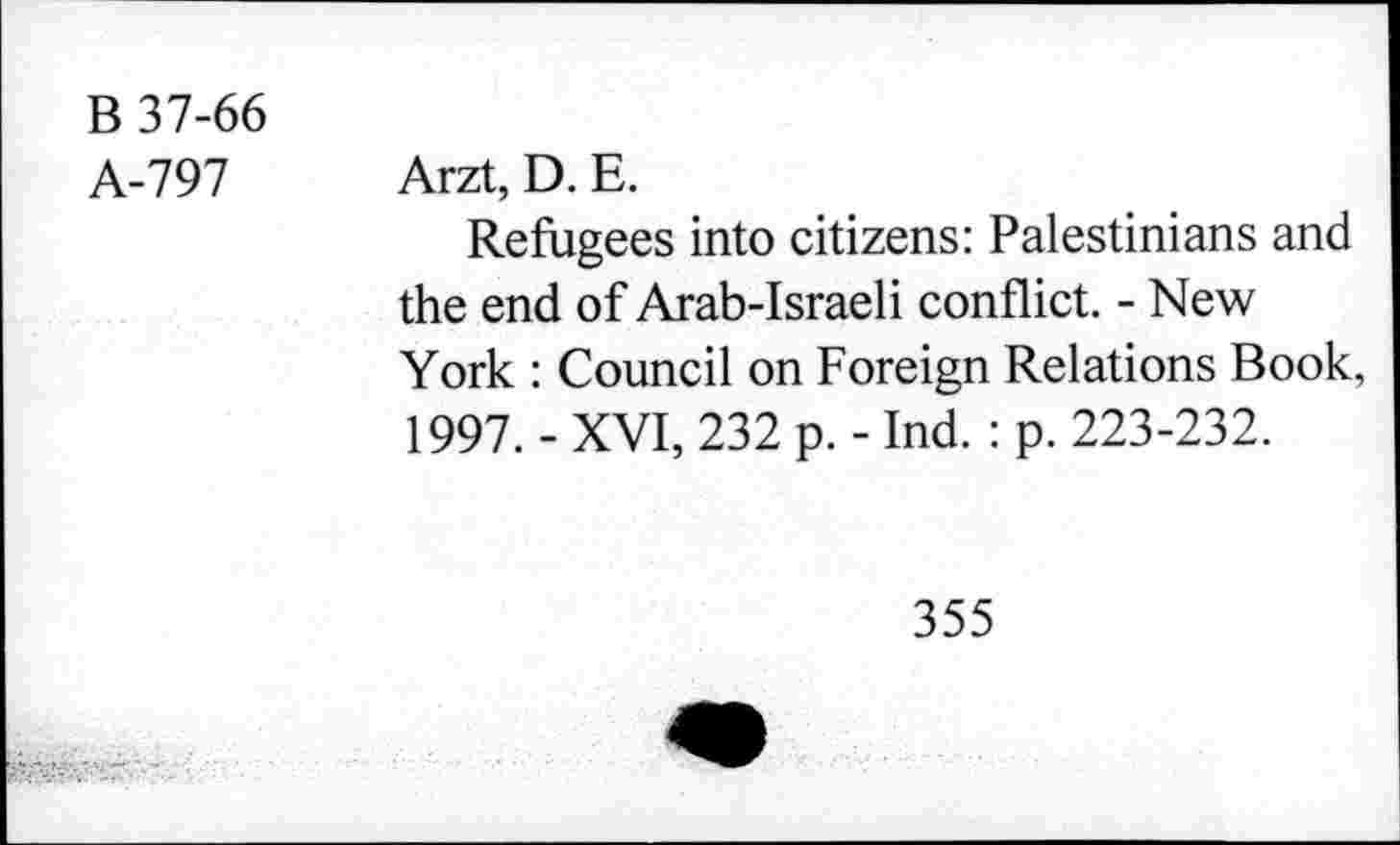 ﻿B 37-66
A-797 Arzt, D. E.
Refugees into citizens: Palestinians and the end of Arab-Israeli conflict. - New York : Council on Foreign Relations Book, 1997. - XVI, 232 p. - Ind. : p. 223-232.
355